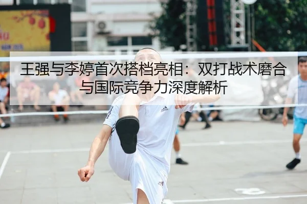 王强与李婷首次搭档亮相：双打战术磨合与国际竞争力深度解析 - CROWN SPORTS